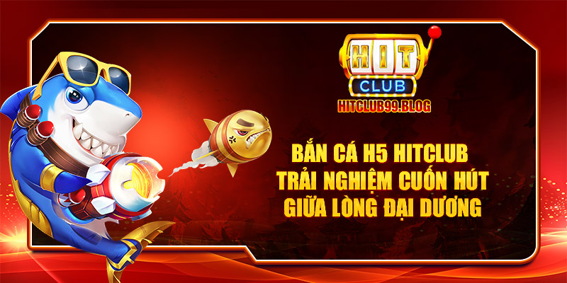 bắn cá h5 hitclub trải nghiệm cuốn hút giữa lòng đại dương